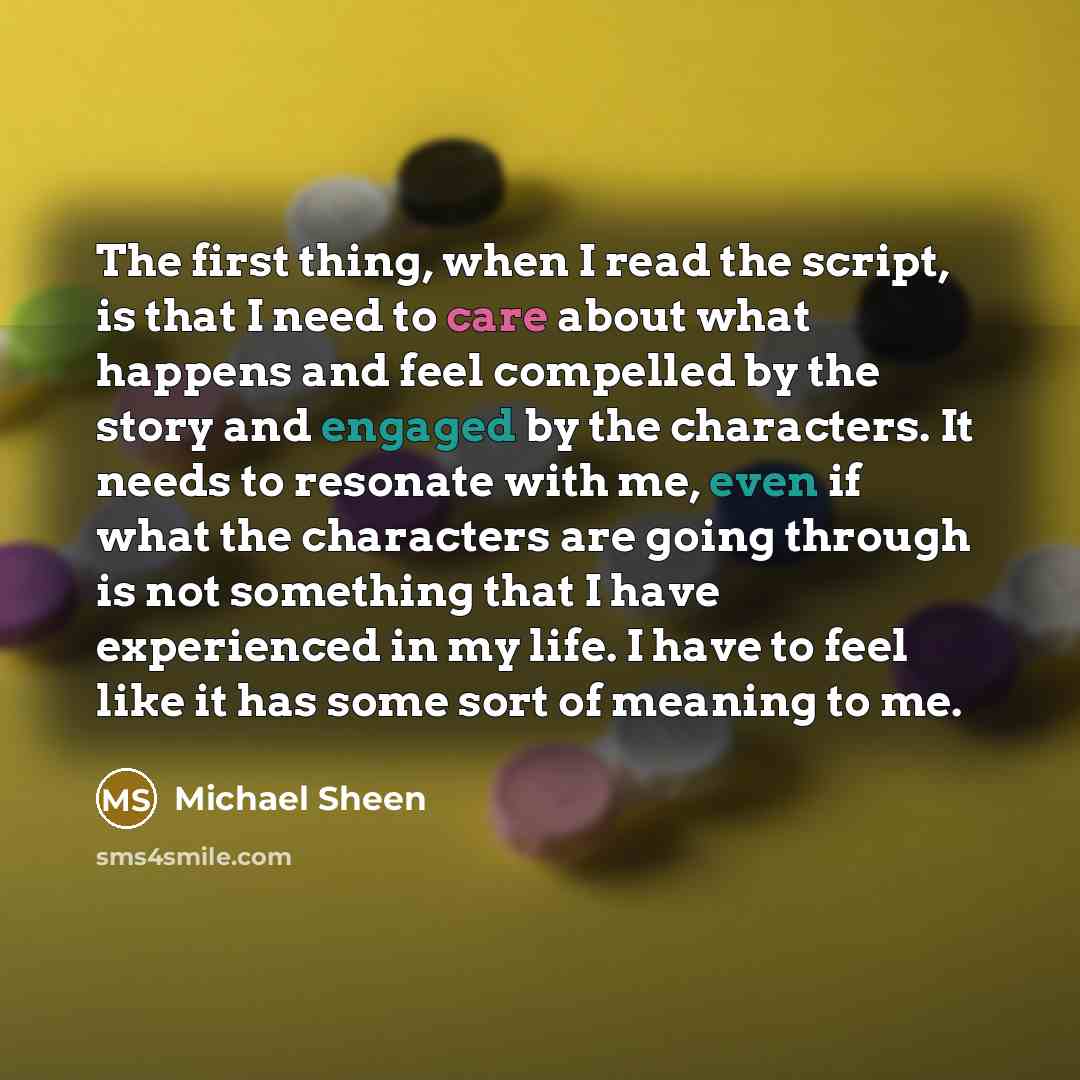 “The first thing, when I read the script, is that I need to care about what happens and feel compelled by the story and engaged by the characters. It needs to resonate with me, even if what the characters are going through is not something that I have experienced in my life. I have to feel like it…” quote by Michael Sheen