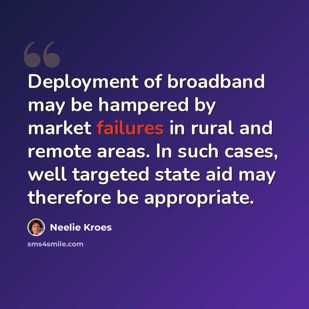 “Deployment of broadband may be hampered by market failures in rural and remote areas. In such cases, well targeted state aid may therefore be appropriate.” quote by Neelie Kroes