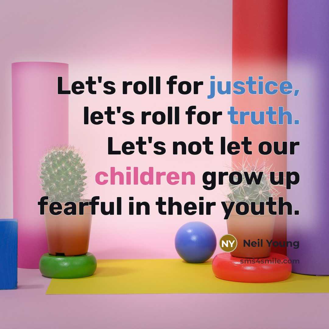 “Let's roll for justice, let's roll for truth. Let's not let our children grow up fearful in their youth.” quote by Neil Young