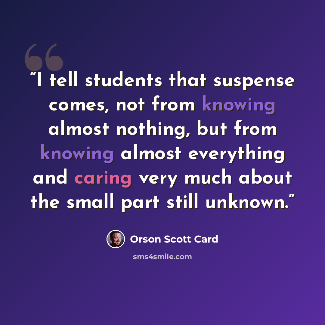 “I tell students that suspense comes, not from knowing almost nothing, but from knowing almost everything and caring very much about the small part still unknown.” quote by Orson Scott Card