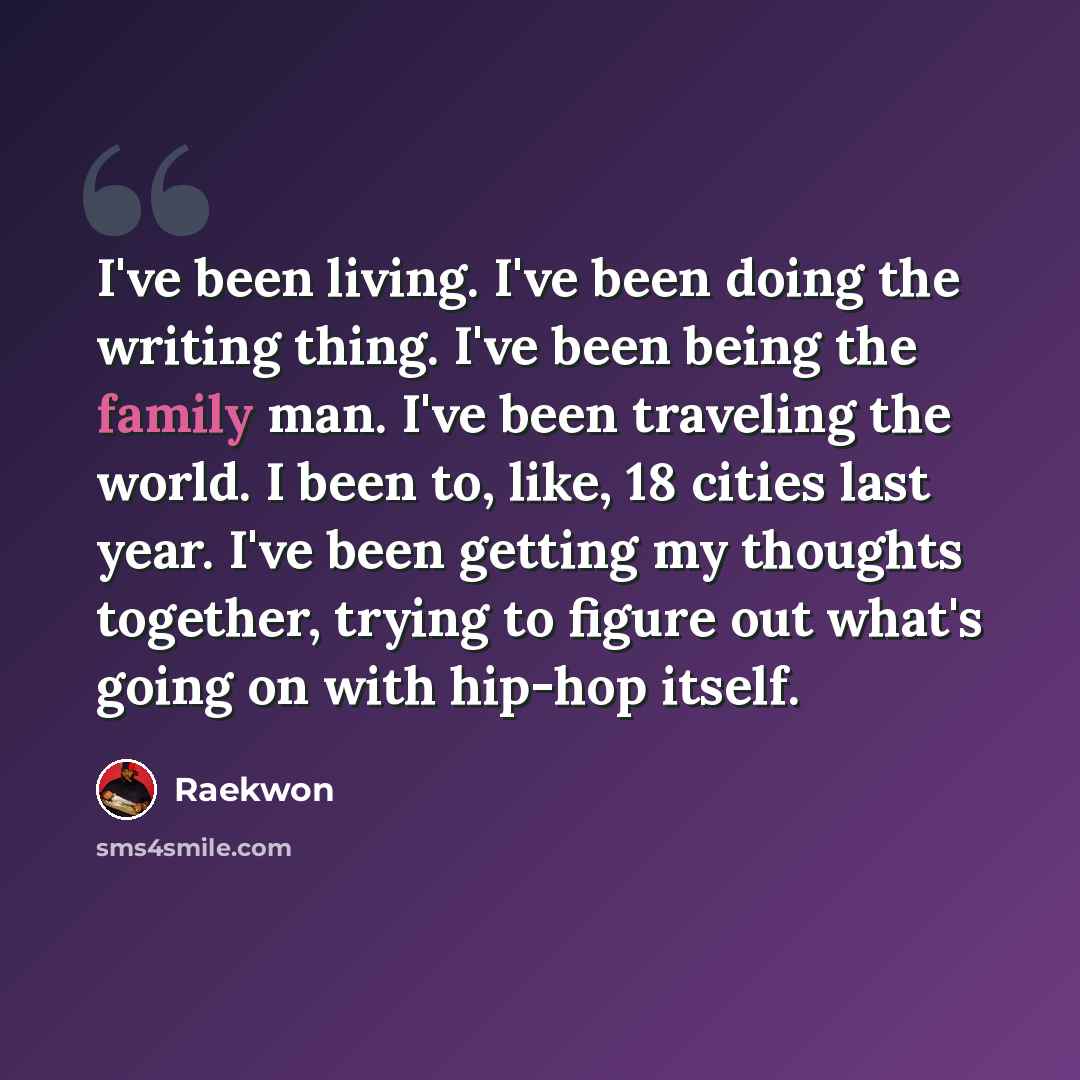 “I've been living. I've been doing the writing thing. I've been being the family man. I've been traveling the world. I been to, like, 18 cities last year. I've been getting my thoughts together, trying to figure out what's going on with hip-hop itself.” quote by Raekwon