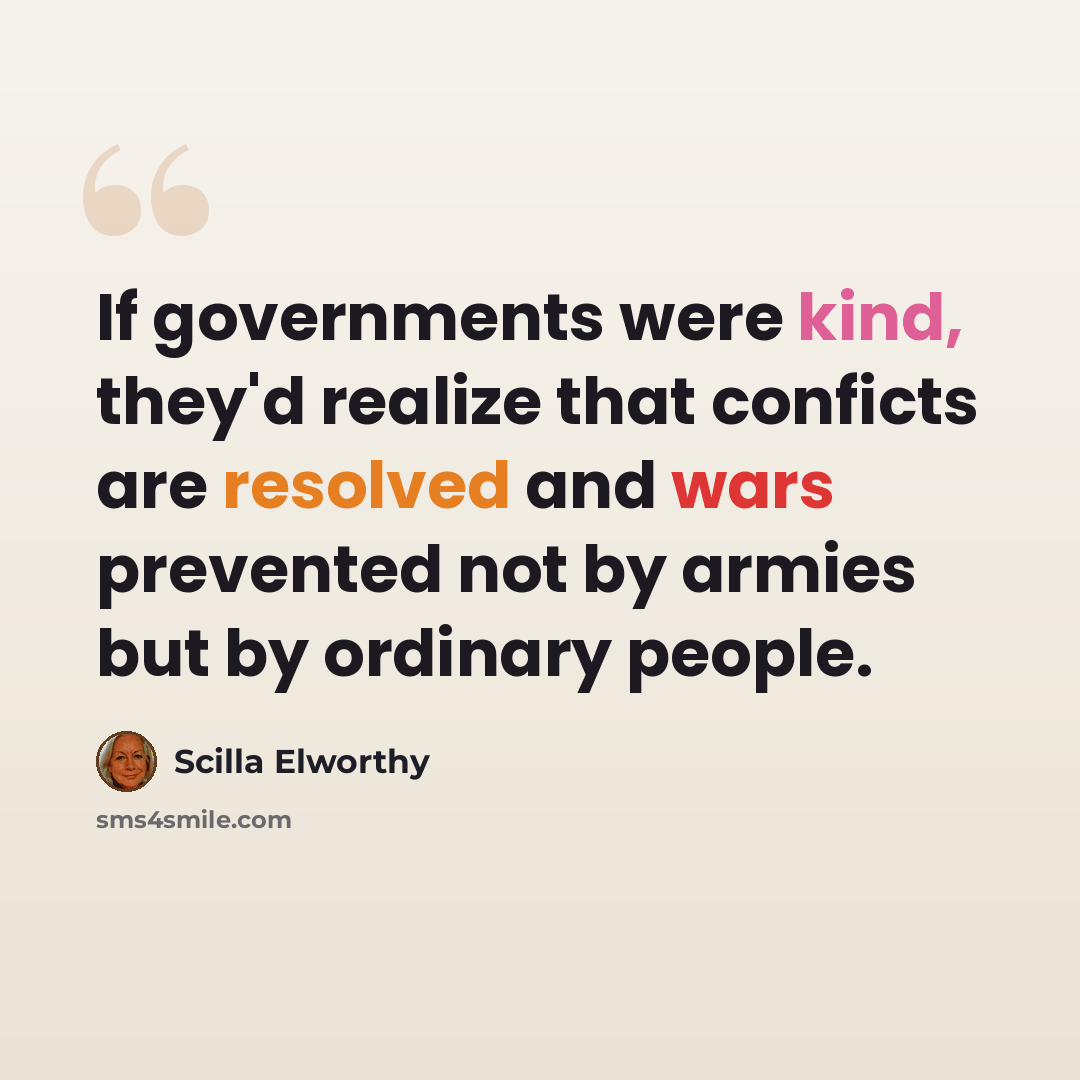 “If governments were kind, they'd realize that conficts are resolved and wars prevented not by armies but by ordinary people.” quote by Scilla Elworthy
