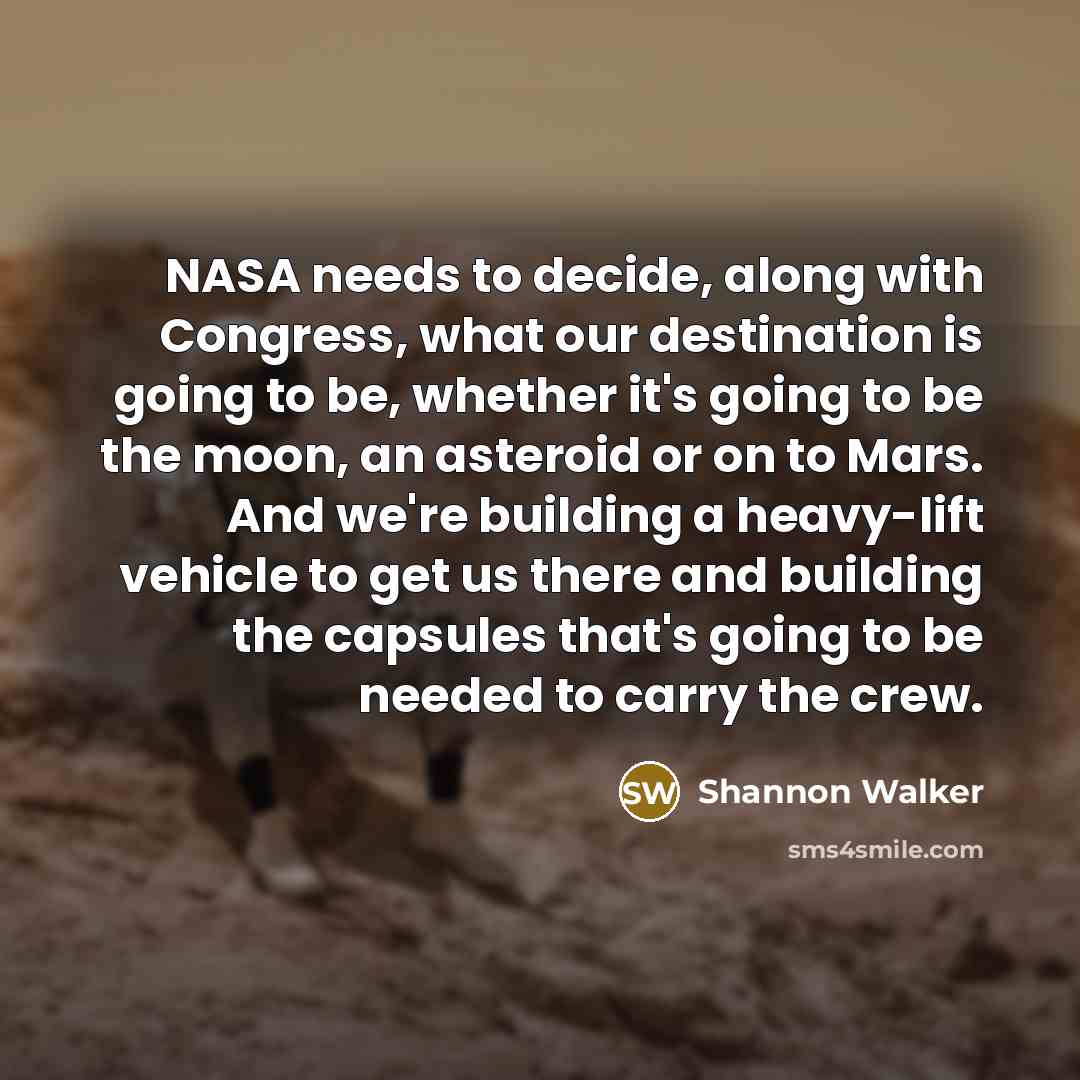 “NASA needs to decide, along with Congress, what our destination is going to be, whether it's going to be the moon, an asteroid or on to Mars. And we're building a heavy-lift vehicle to get us there and building the capsules that's going to be needed to carry the crew.” quote by Shannon Walker