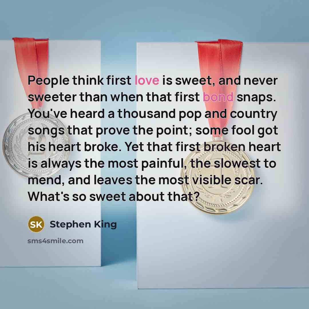 “People think first love is sweet, and never sweeter than when that first bond snaps. You've heard a thousand pop and country songs that prove the point; some fool got his heart broke. Yet that first broken heart is always the most painful, the slowest to mend, and leaves the most visible scar…” quote by Stephen King