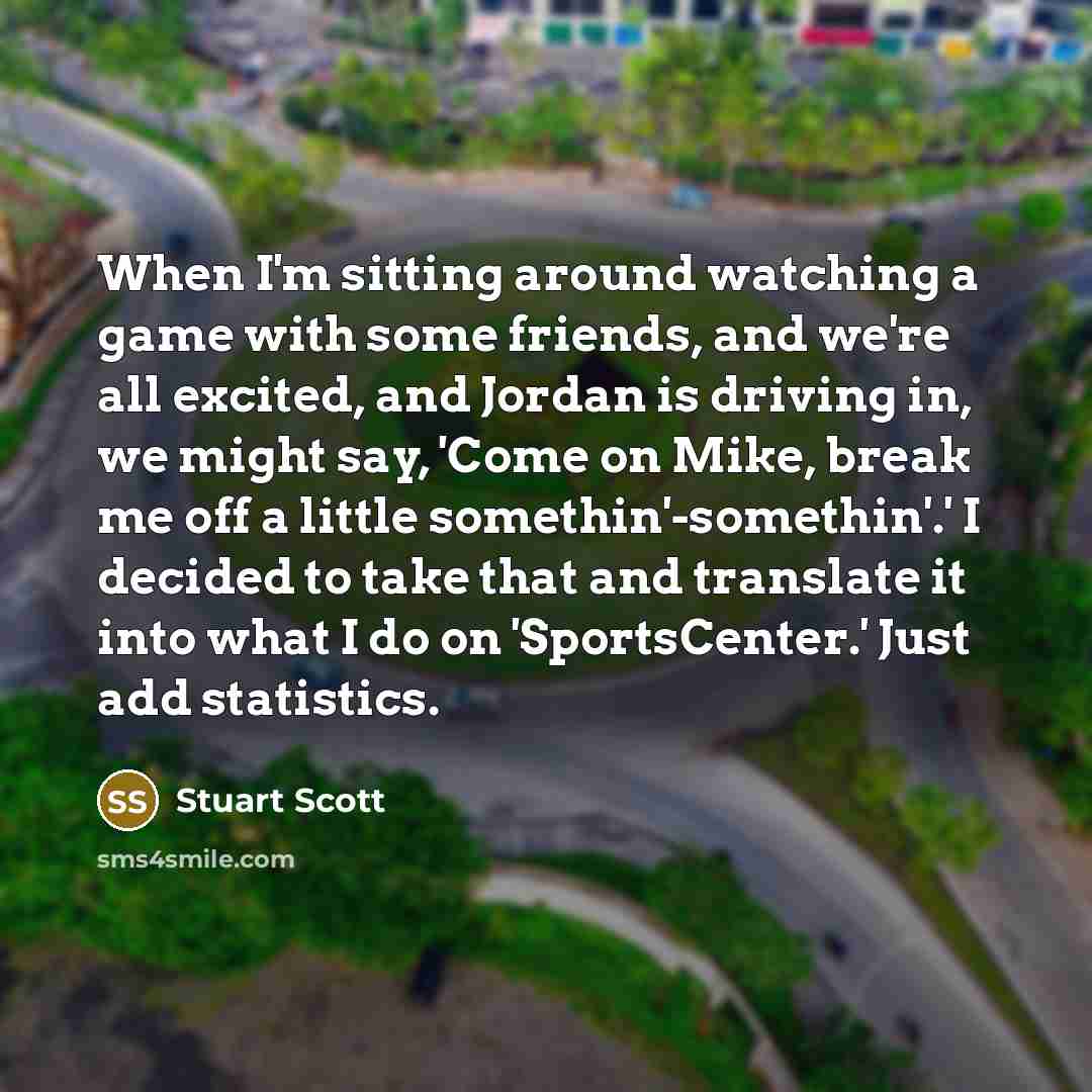 “When I'm sitting around watching a game with some friends, and we're all excited, and Jordan is driving in, we might say, 'Come on Mike, break me off a little somethin'-somethin'.' I decided to take that and translate it into what I do on 'SportsCenter.' Just add statistics.” quote by Stuart Scott