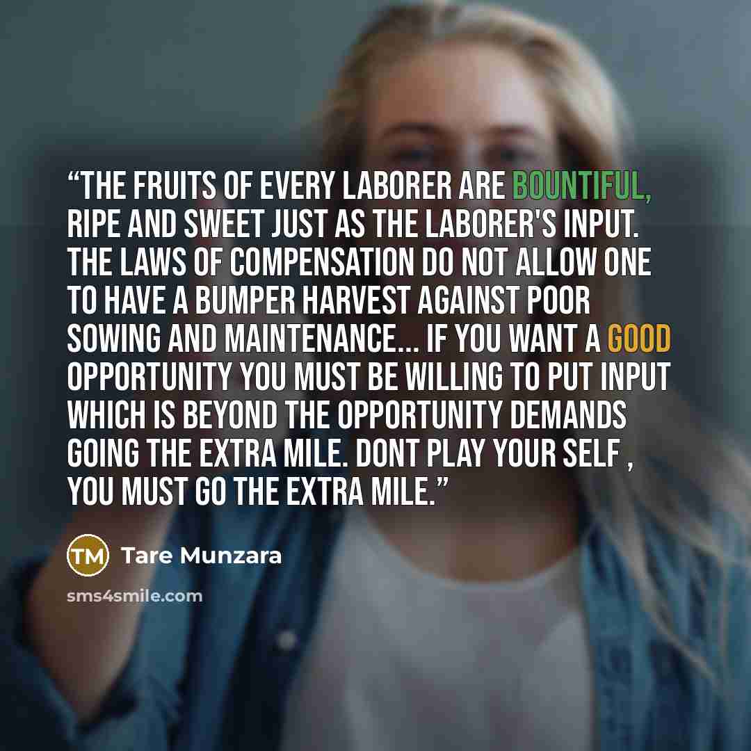 “The fruits of every laborer are bountiful, ripe and sweet just as the laborer's input. The laws of compensation do not allow one to have a bumper harvest against poor sowing and maintenance... If you want a good opportunity you must be willing to put input which is beyond the opportunity demands…” quote by Tare Munzara
