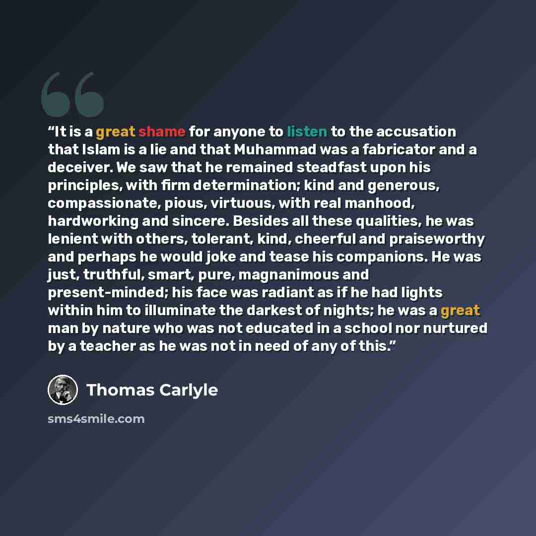 “It is a great shame for anyone to listen to the accusation that Islam is a lie and that Muhammad was a fabricator and a deceiver. We saw that he remained steadfast upon his principles, with firm determination; kind and generous, compassionate, pious, virtuous, with real manhood, hardworking and…” quote by Thomas Carlyle