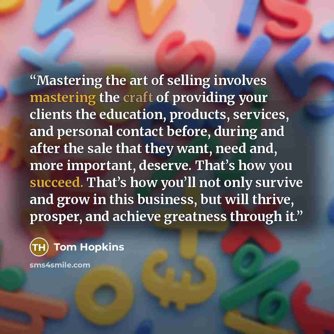 “Mastering the art of selling involves mastering the craft of providing your clients the education, products, services, and personal contact before, during and after the sale that they want, need and, more important, deserve. That’s how you succeed. That’s how you’ll not only survive and grow in…” quote by Tom Hopkins