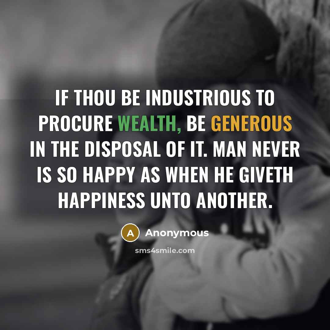 “If thou be industrious to procure wealth, be generous in the disposal of it. Man never is so happy as when he giveth happiness unto another.” quote by Anonymous