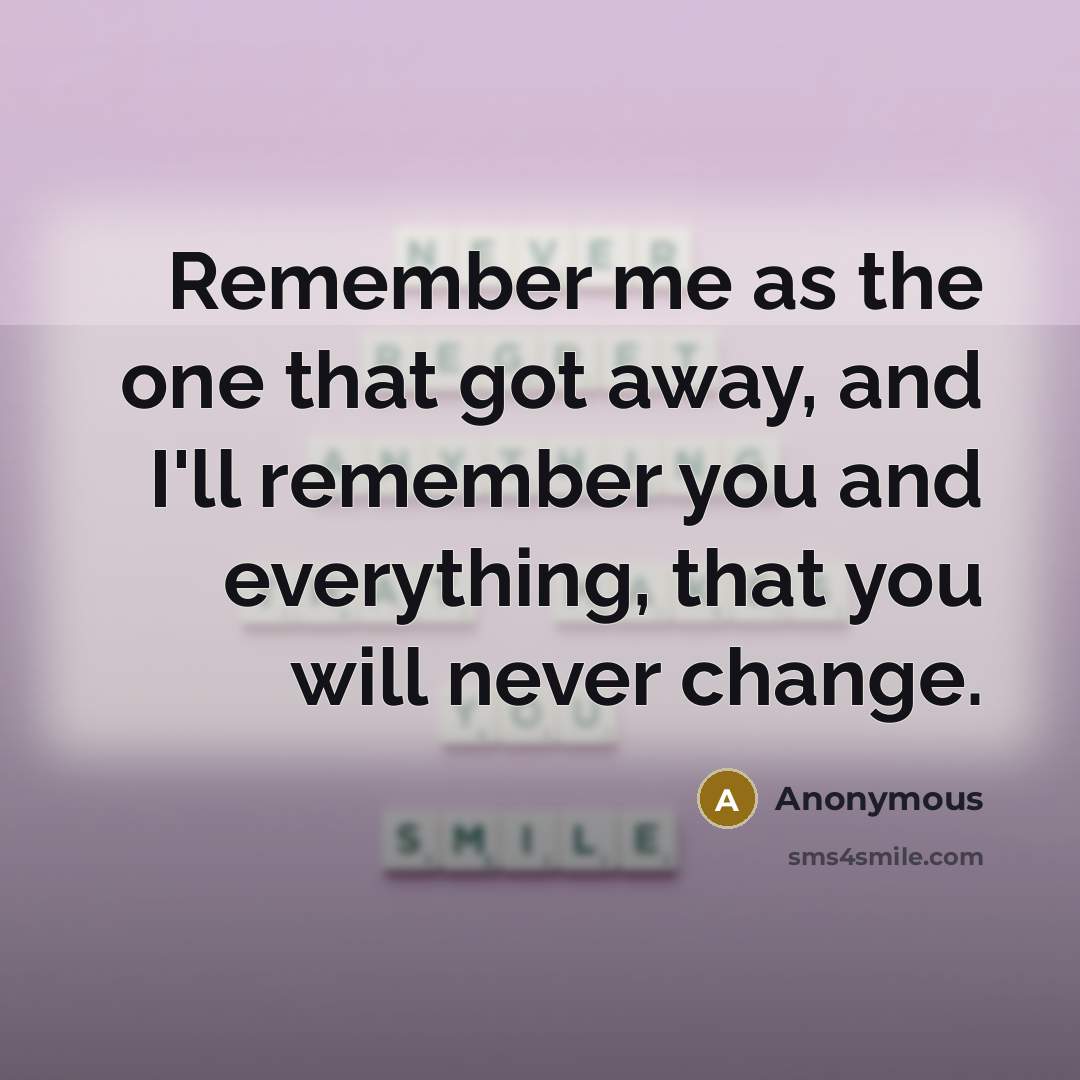 “Remember me as the one that got away, and I'll remember you and everything, that you will never change.” quote by Anonymous
