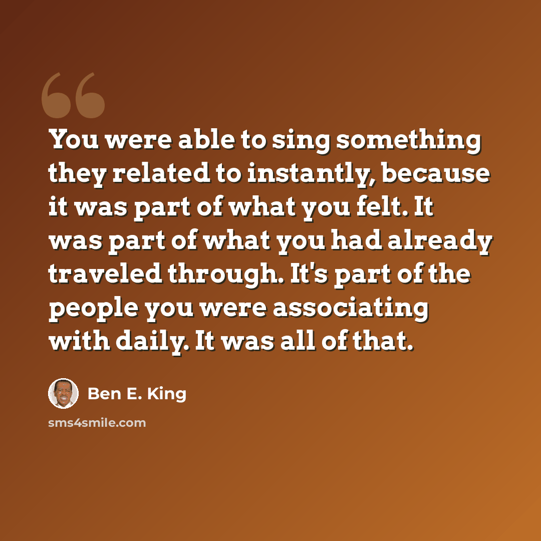 “You were able to sing something they related to instantly, because it was part of what you felt. It was part of what you had already traveled through. It's part of the people you were associating with daily. It was all of that.” quote by Ben E. King