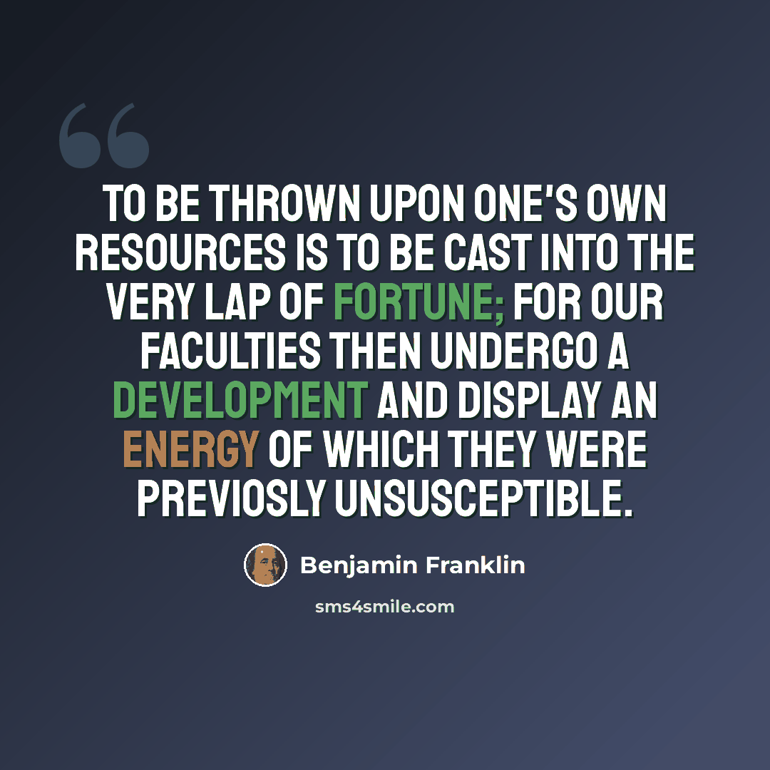 “To be thrown upon one's own resources is to be cast into the very lap of fortune; for our faculties then undergo a development and display an energy of which they were previosly unsusceptible.” quote by Benjamin Franklin