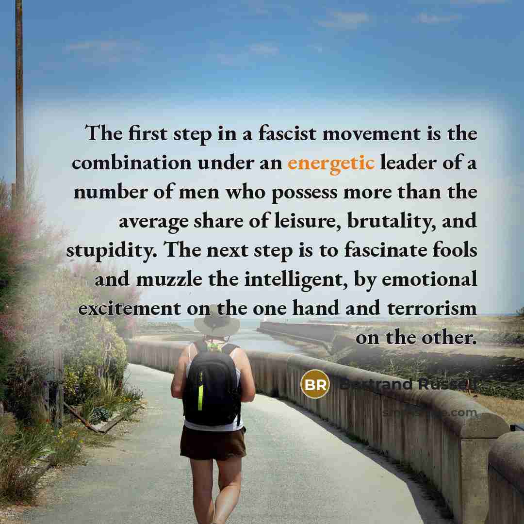 “The first step in a fascist movement is the combination under an energetic leader of a number of men who possess more than the average share of leisure, brutality, and stupidity. The next step is to fascinate fools and muzzle the intelligent, by emotional excitement on the one hand and terrorism…” quote by Bertrand Russell
