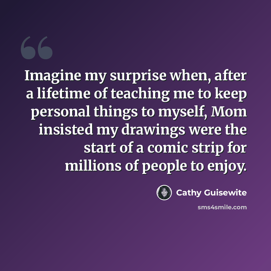 “Imagine my surprise when, after a lifetime of teaching me to keep personal things to myself, Mom insisted my drawings were the start of a comic strip for millions of people to enjoy.” quote by Cathy Guisewite