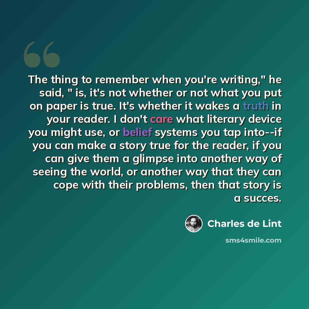 “The thing to remember when you're writing," he said, " is, it's not whether or not what you put on paper is true. It's whether it wakes a truth in your reader. I don't care what literary device you might use, or belief systems you tap into--if you can make a story true for the reader, if you can…” quote by Charles de Lint
