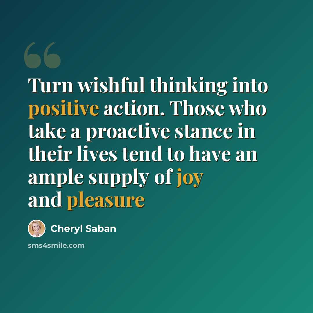 “Turn wishful thinking into positive action. Those who take a proactive stance in their lives tend to have an ample supply of joy and pleasure” quote by Cheryl Saban