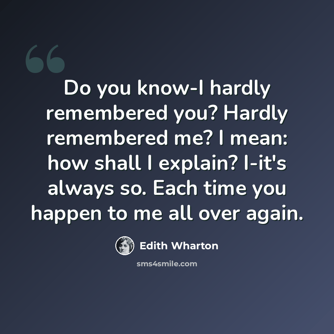 “Do you know-I hardly remembered you? Hardly remembered me? I mean: how shall I explain? I-it's always so. Each time you happen to me all over again.” quote by Edith Wharton