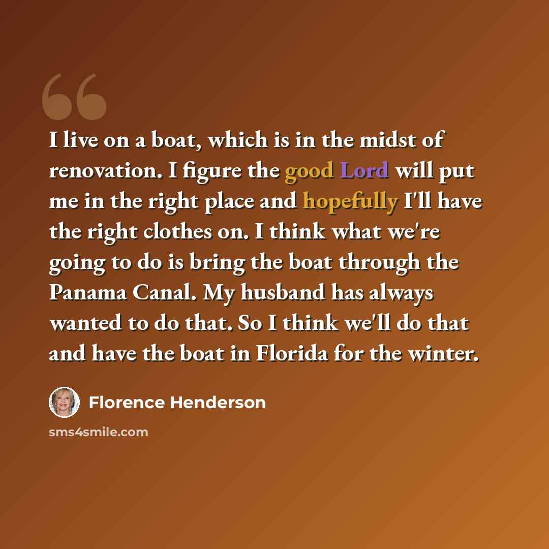 “I live on a boat, which is in the midst of renovation. I figure the good Lord will put me in the right place and hopefully I'll have the right clothes on. I think what we're going to do is bring the boat through the Panama Canal. My husband has always wanted to do that. So I think we'll do that…” quote by Florence Henderson