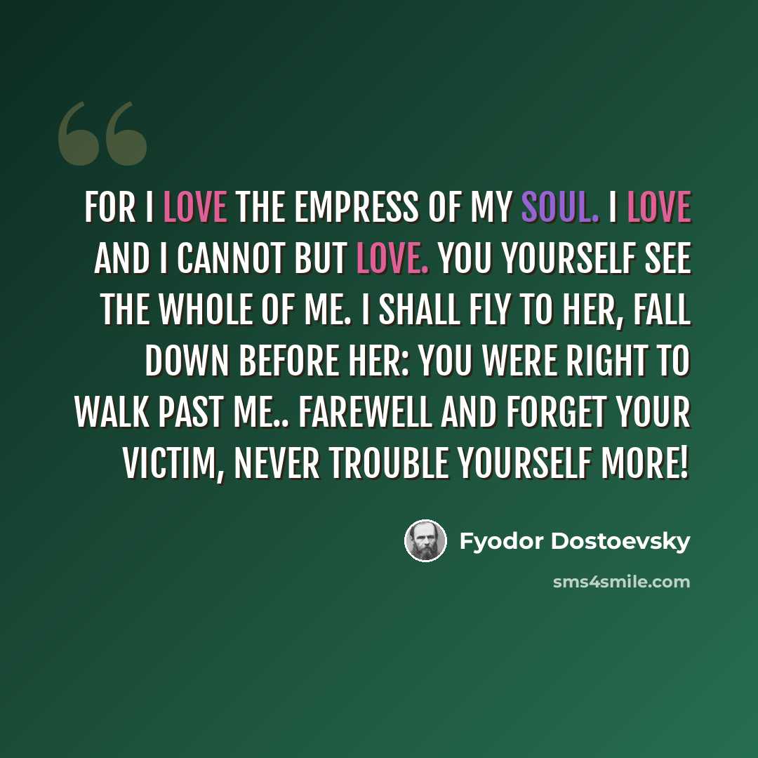 “For I love the empress of my soul. I love and I cannot but love. You yourself see the whole of me. I shall fly to her, fall down before her: you were right to walk past me.. farewell and forget your victim, never trouble yourself more!” quote by Fyodor Dostoevsky