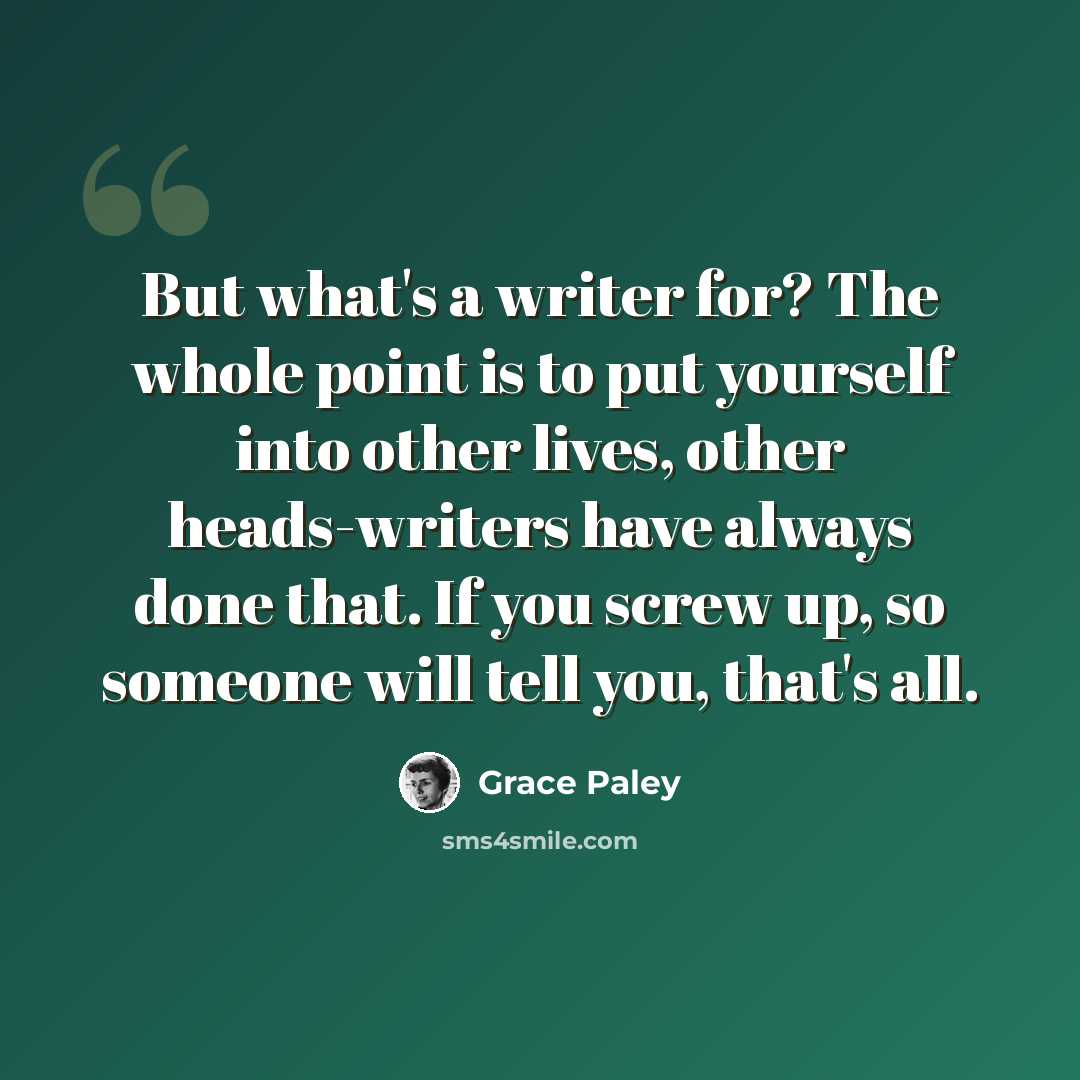 “But what's a writer for? The whole point is to put yourself into other lives, other heads-writers have always done that. If you screw up, so someone will tell you, that's all.” quote by Grace Paley