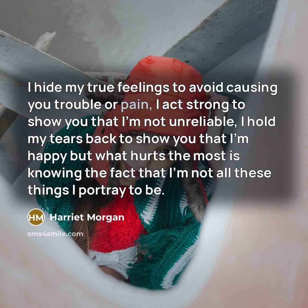 “I hide my true feelings to avoid causing you trouble or pain, I act strong to show you that I'm not unreliable, I hold my tears back to show you that I'm happy but what hurts the most is knowing the fact that I'm not all these things I portray to be.” quote by Harriet Morgan