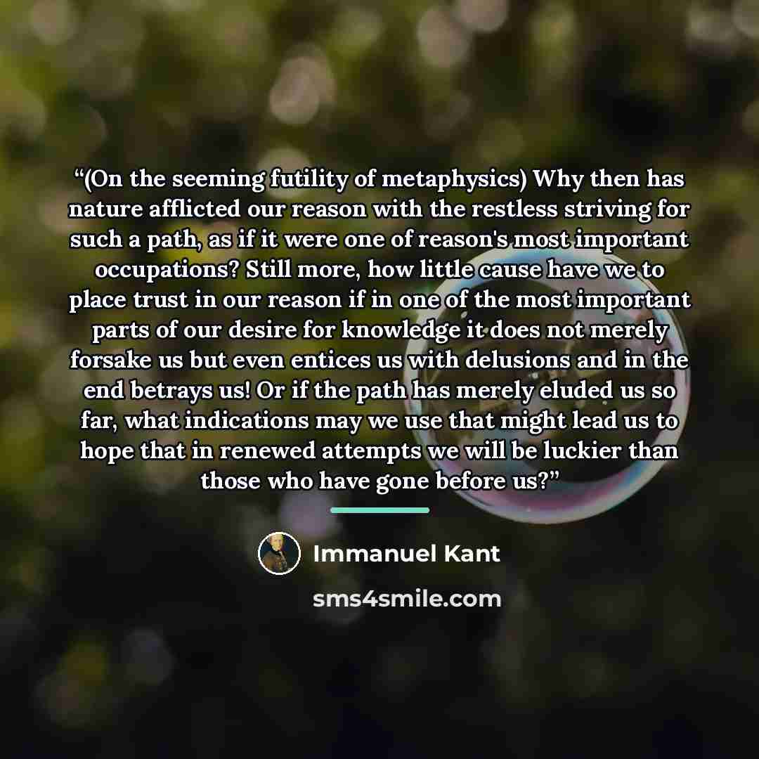 “(On the seeming futility of metaphysics) Why then has nature afflicted our reason with the restless striving for such a path, as if it were one of reason's most important occupations? Still more, how little cause have we to place trust in our reason if in one of the most important parts of our…” quote by Immanuel Kant