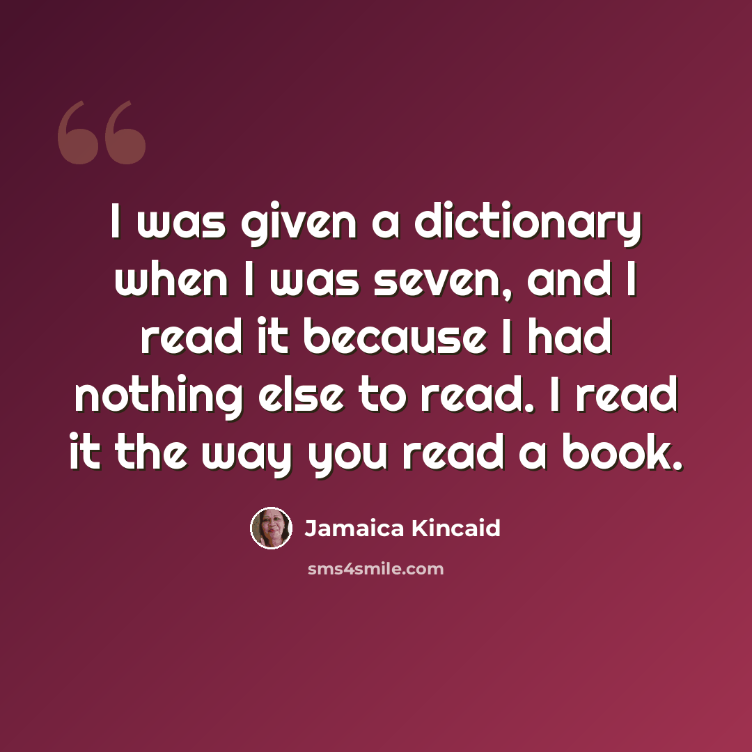 “I was given a dictionary when I was seven, and I read it because I had nothing else to read. I read it the way you read a book.” quote by Jamaica Kincaid