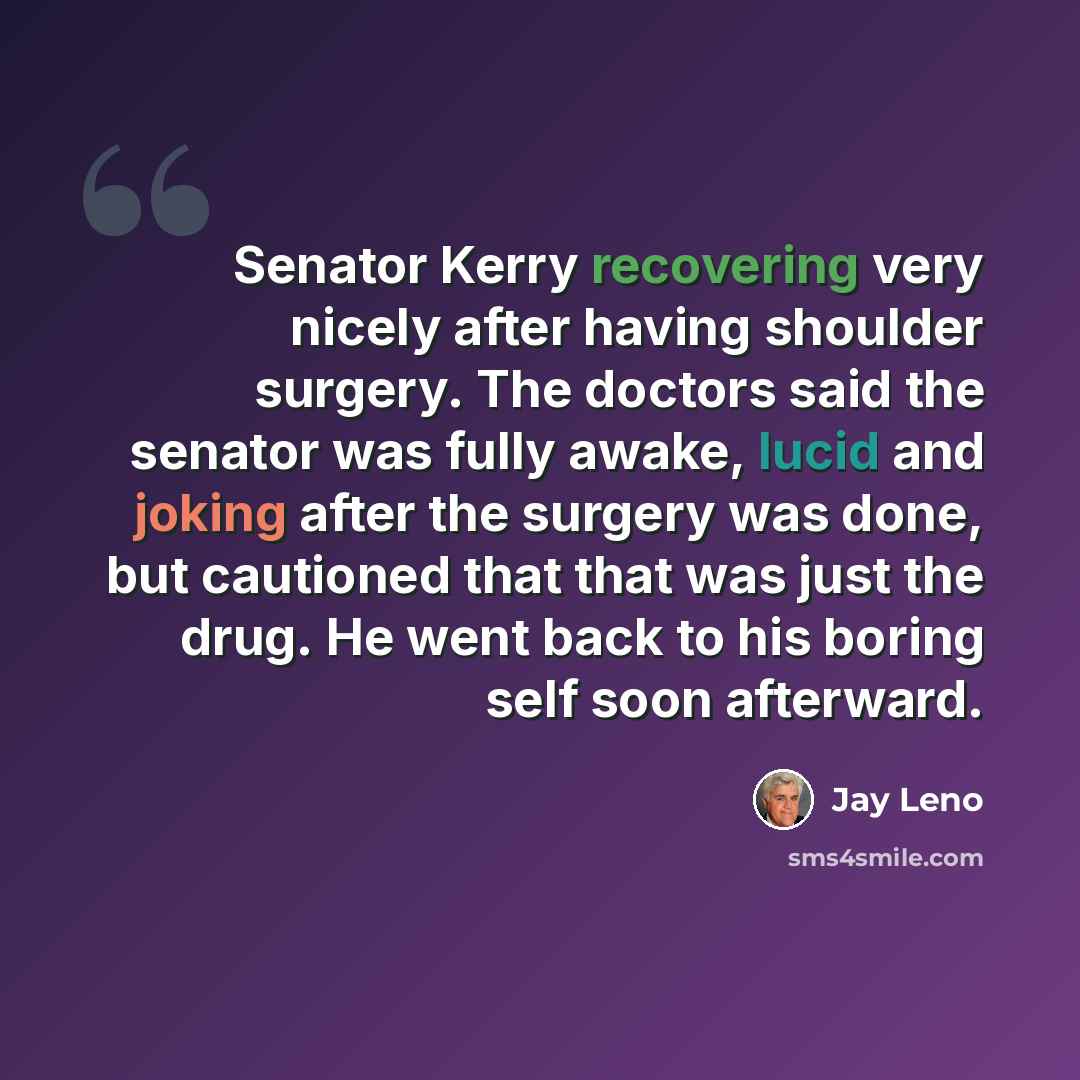 “Senator Kerry recovering very nicely after having shoulder surgery. The doctors said the senator was fully awake, lucid and joking after the surgery was done, but cautioned that that was just the drug. He went back to his boring self soon afterward.” quote by Jay Leno