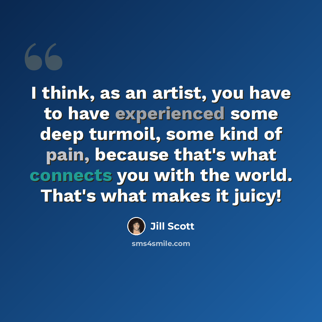 “I think, as an artist, you have to have experienced some deep turmoil, some kind of pain, because that's what connects you with the world. That's what makes it juicy!” quote by Jill Scott