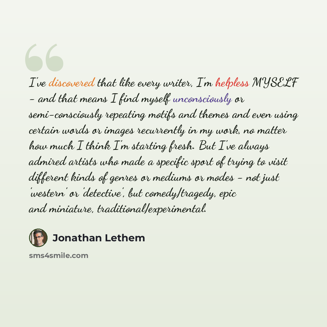 “I've discovered that like every writer, I'm helpless MYSELF - and that means I find myself unconsciously or semi-consciously repeating motifs and themes and even using certain words or images recurrently in my work, no matter how much I think I'm starting fresh. But I've always admired artists who…” quote by Jonathan Lethem