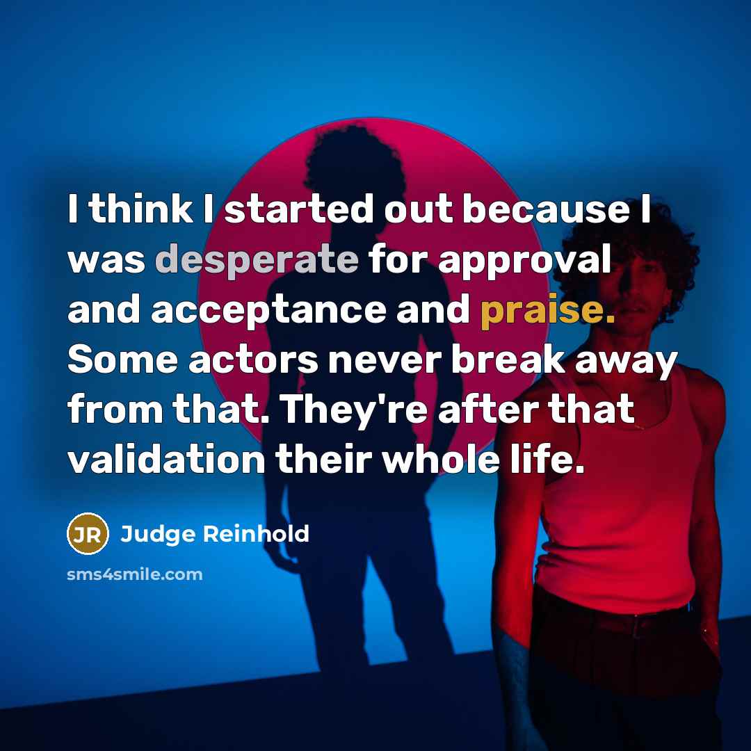 “I think I started out because I was desperate for approval and acceptance and praise. Some actors never break away from that. They're after that validation their whole life.” quote by Judge Reinhold