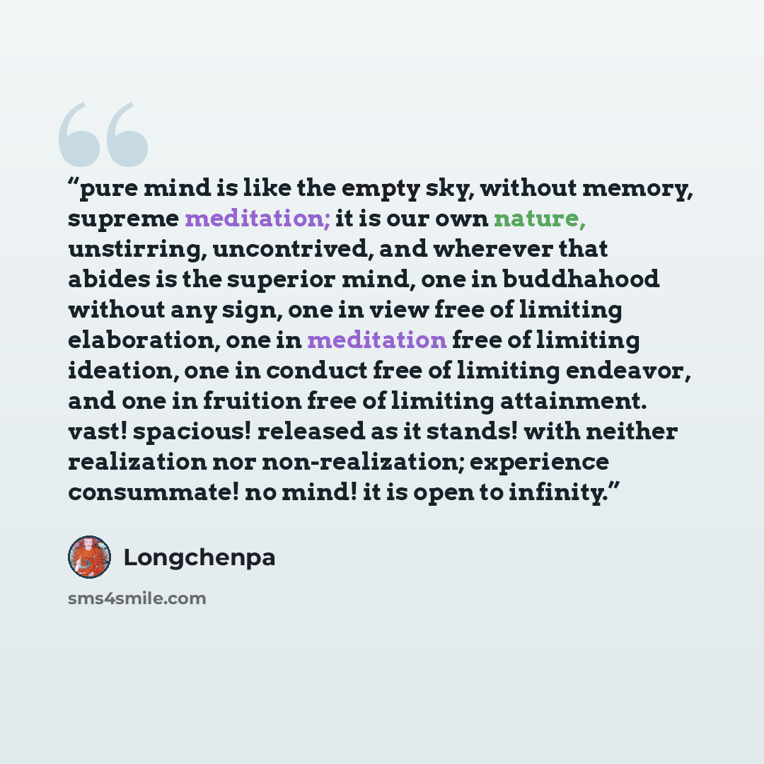 “pure mind is like the empty sky, without memory, supreme meditation; it is our own nature, unstirring, uncontrived, and wherever that abides is the superior mind, one in buddhahood without any sign, one in view free of limiting elaboration, one in meditation free of limiting ideation, one in…” quote by longchenpa