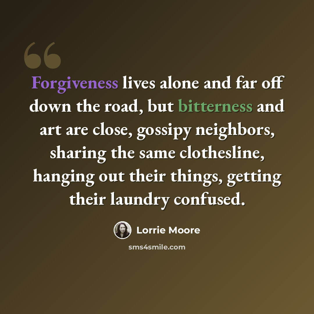 “Forgiveness lives alone and far off down the road, but bitterness and art are close, gossipy neighbors, sharing the same clothesline, hanging out their things, getting their laundry confused.” quote by Lorrie Moore