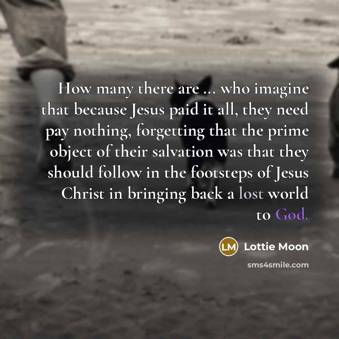“How many there are ... who imagine that because Jesus paid it all, they need pay nothing, forgetting that the prime object of their salvation was that they should follow in the footsteps of Jesus Christ in bringing back a lost world to God.” quote by Lottie Moon