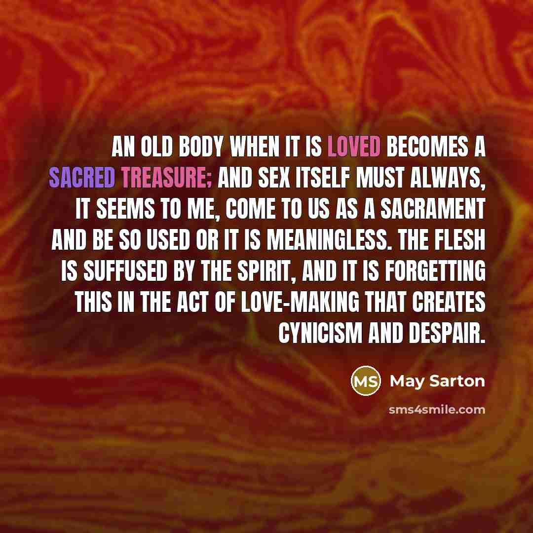 “An old body when it is loved becomes a sacred treasure; and sex itself must always, it seems to me, come to us as a sacrament and be so used or it is meaningless. The flesh is suffused by the spirit, and it is forgetting this in the act of love-making that creates cynicism and despair.” quote by May Sarton