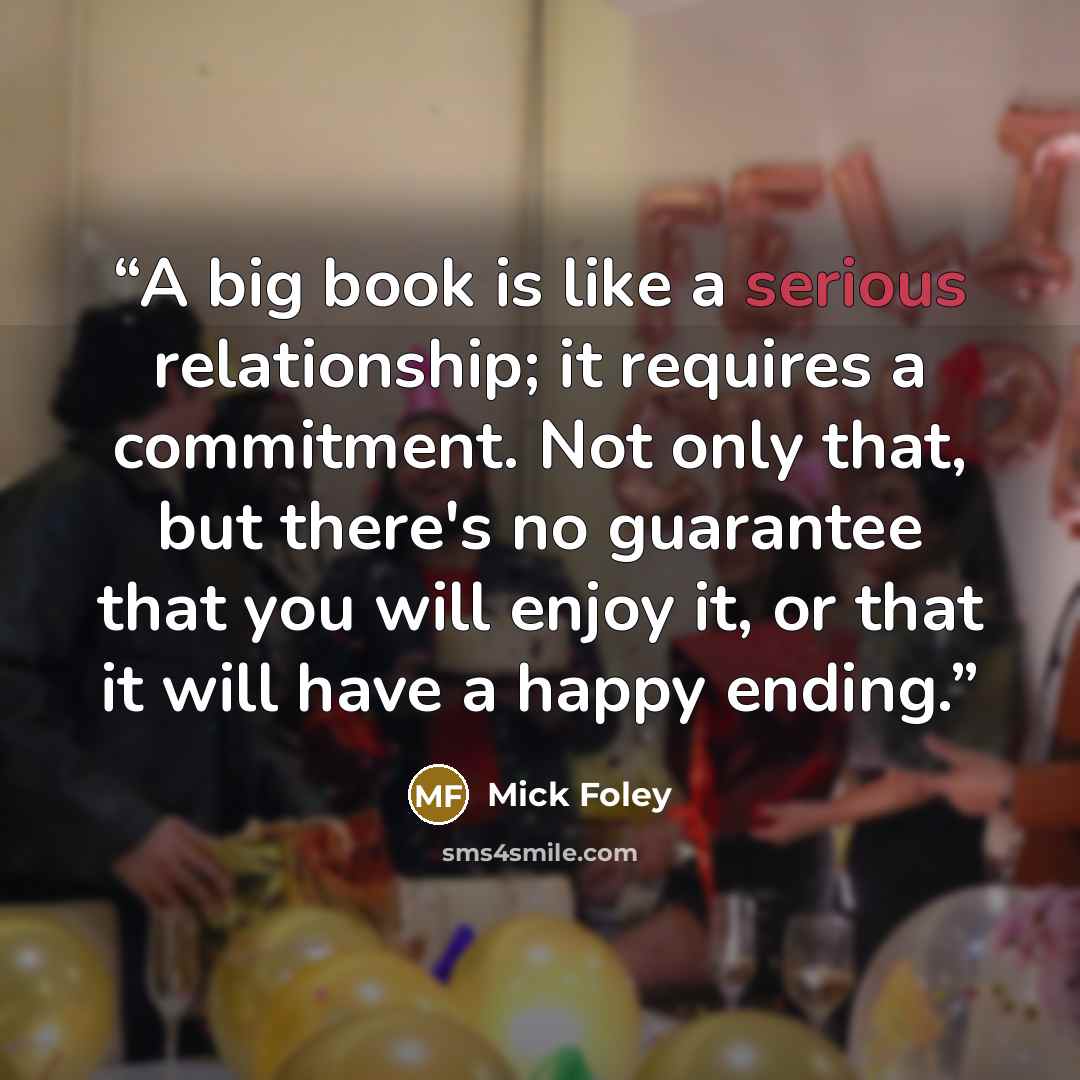 “A big book is like a serious relationship; it requires a commitment. Not only that, but there's no guarantee that you will enjoy it, or that it will have a happy ending.” quote by Mick Foley