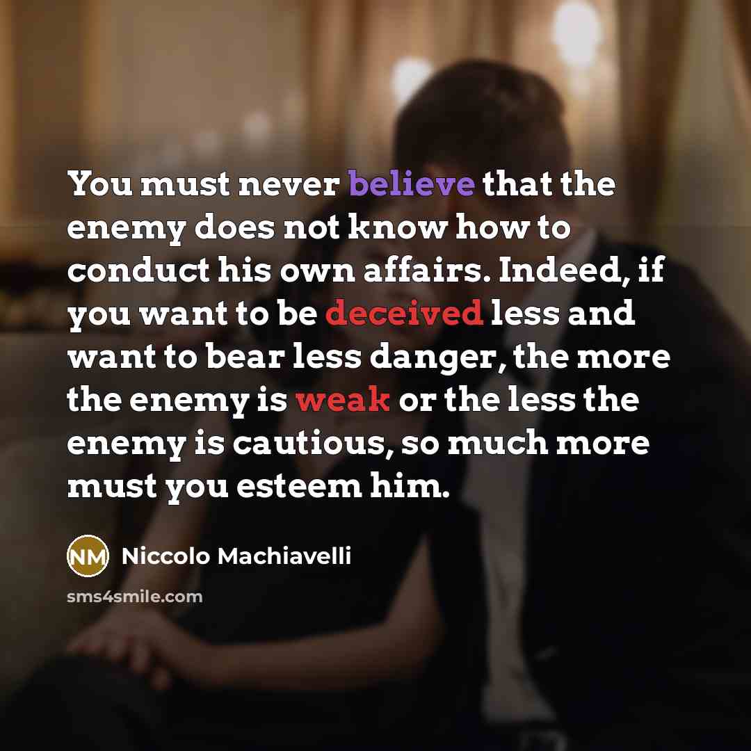 “You must never believe that the enemy does not know how to conduct his own affairs. Indeed, if you want to be deceived less and want to bear less danger, the more the enemy is weak or the less the enemy is cautious, so much more must you esteem him.” quote by Niccolo Machiavelli