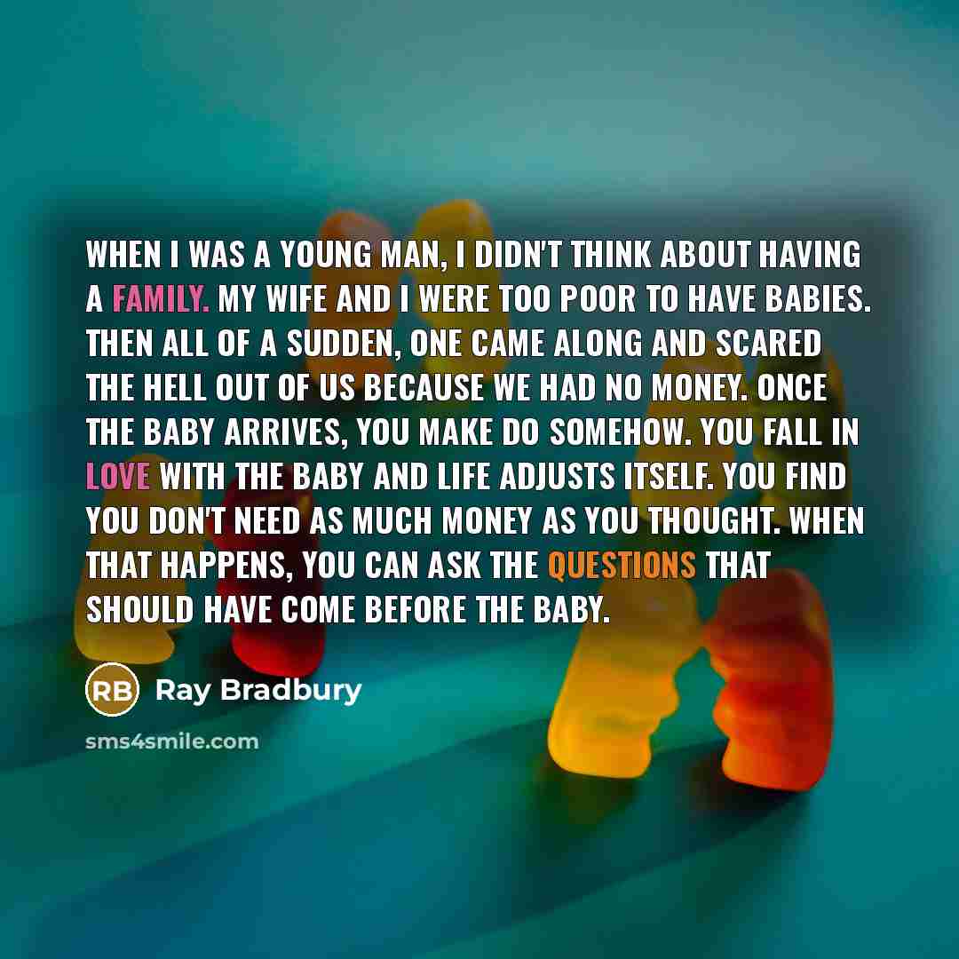 “When I was a young man, I didn't think about having a family. My wife and I were too poor to have babies. Then all of a sudden, one came along and scared the hell out of us because we had no money. Once the baby arrives, you make do somehow. You fall in love with the baby and life adjusts itself…” quote by Ray Bradbury