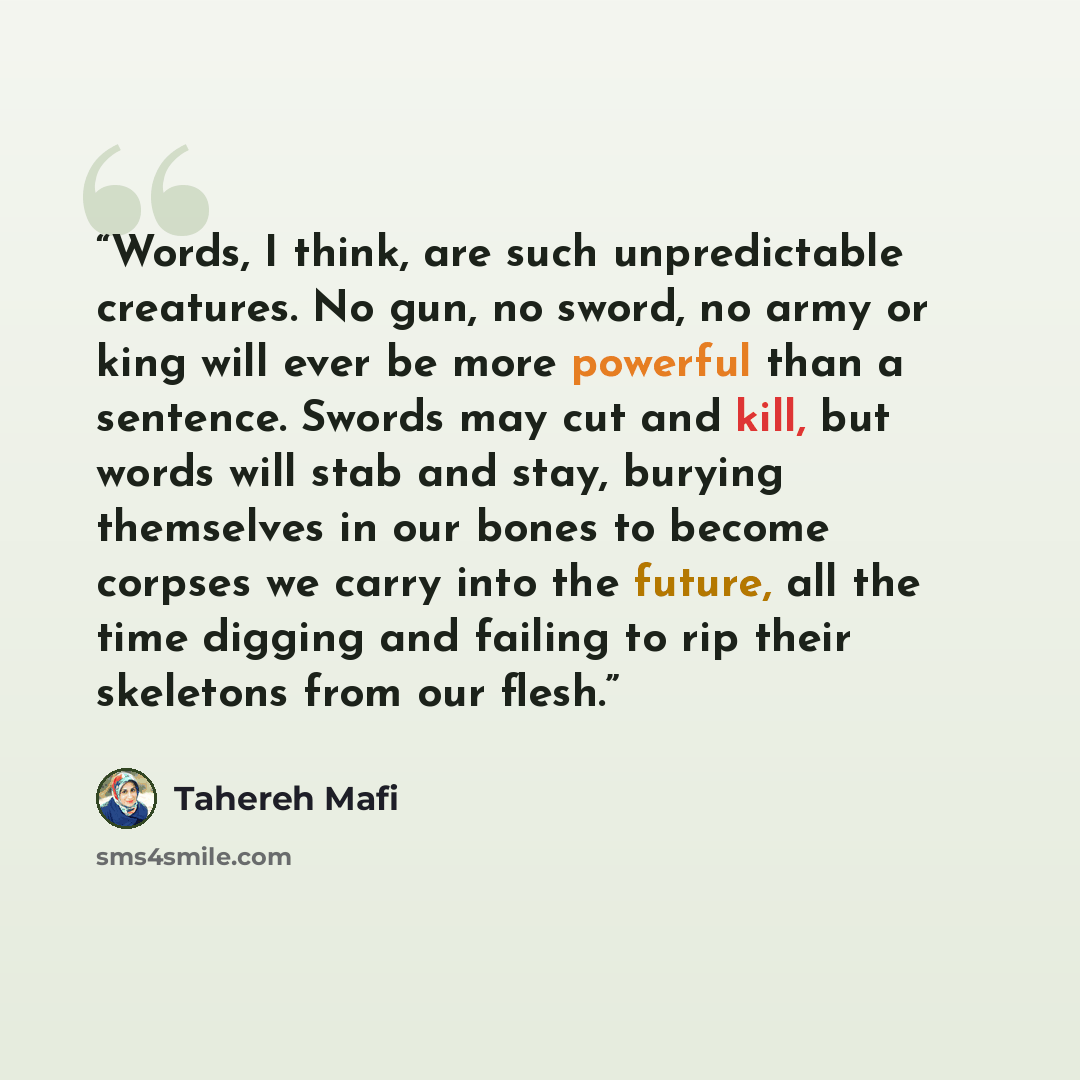“Words, I think, are such unpredictable creatures. No gun, no sword, no army or king will ever be more powerful than a sentence. Swords may cut and kill, but words will stab and stay, burying themselves in our bones to become corpses we carry into the future, all the time digging and failing to rip…” quote by Tahereh Mafi