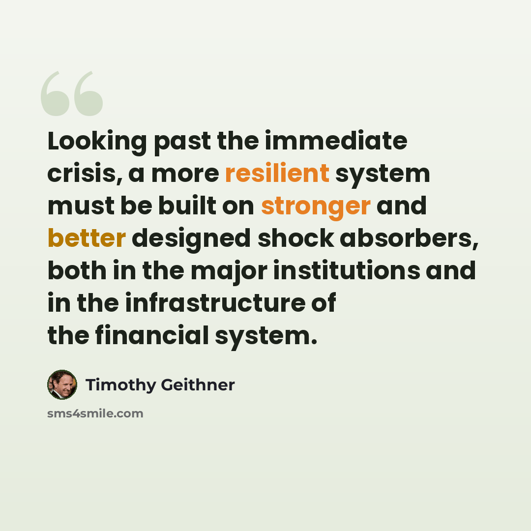 “Looking past the immediate crisis, a more resilient system must be built on stronger and better designed shock absorbers, both in the major institutions and in the infrastructure of the financial system.” quote by Timothy Geithner