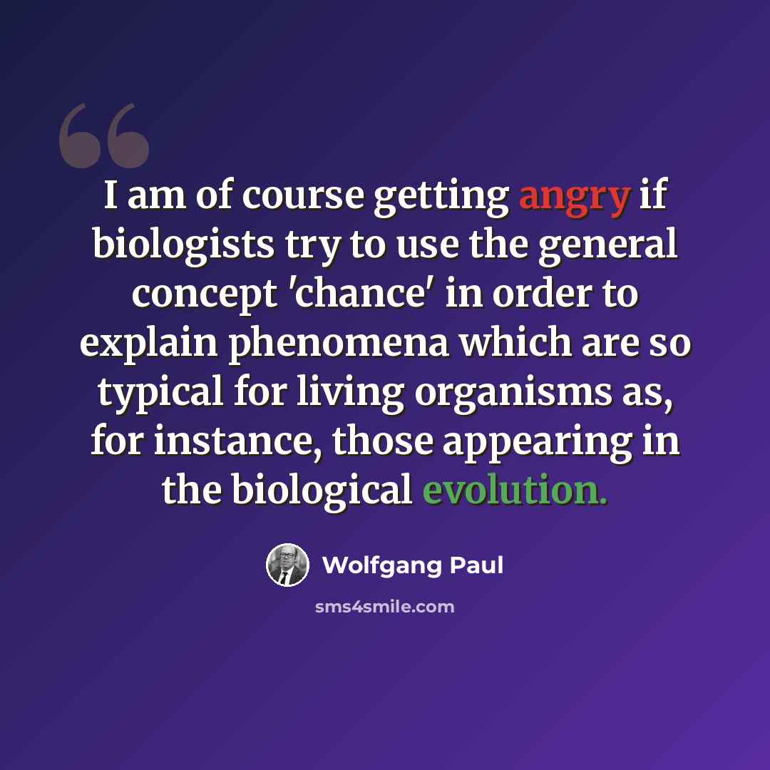 “I am of course getting angry if biologists try to use the general concept 'chance' in order to explain phenomena which are so typical for living organisms as, for instance, those appearing in the biological evolution.” quote by Wolfgang Paul