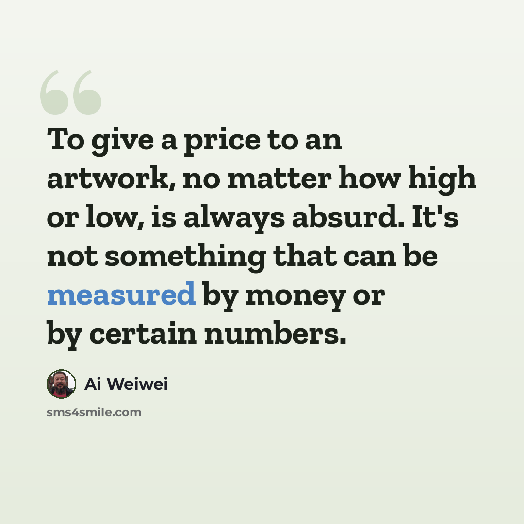 “To give a price to an artwork, no matter how high or low, is always absurd. It's not something that can be measured by money or by certain numbers.” quote by Ai Weiwei