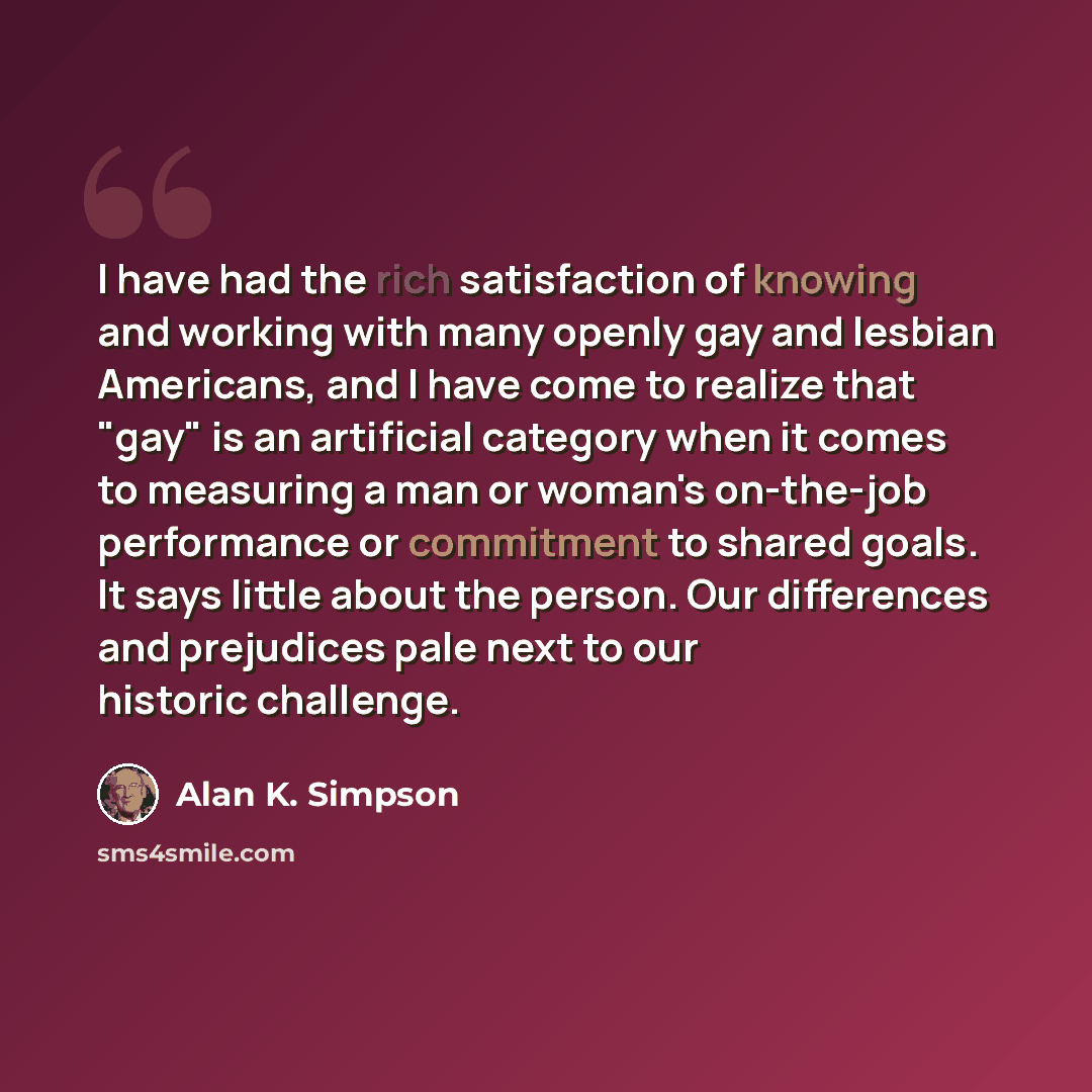 “I have had the rich satisfaction of knowing and working with many openly gay and lesbian Americans, and I have come to realize that "gay" is an artificial category when it comes to measuring a man or woman's on-the-job performance or commitment to shared goals. It says little about the person. Our…” quote by Alan K. Simpson