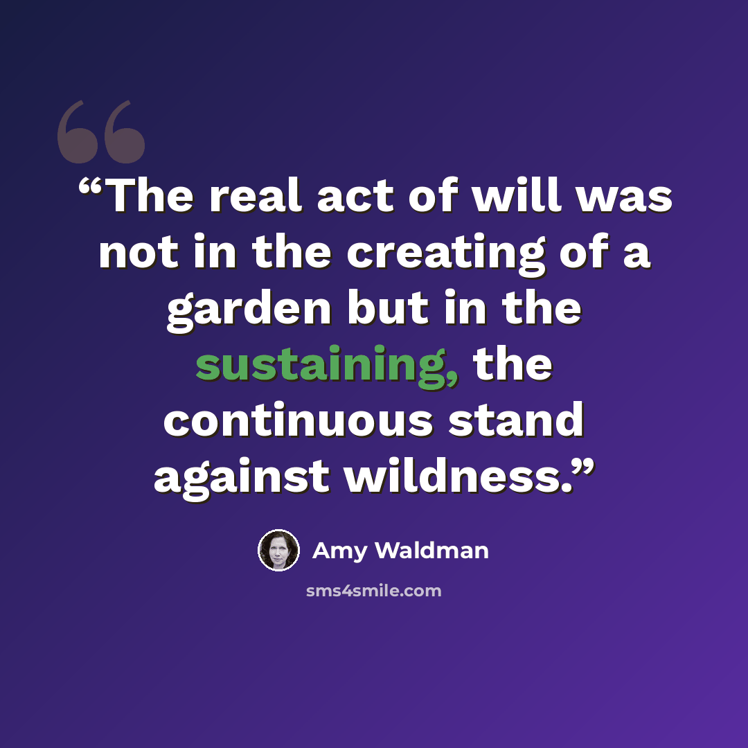 “The real act of will was not in the creating of a garden but in the sustaining, the continuous stand against wildness.” quote by Amy Waldman