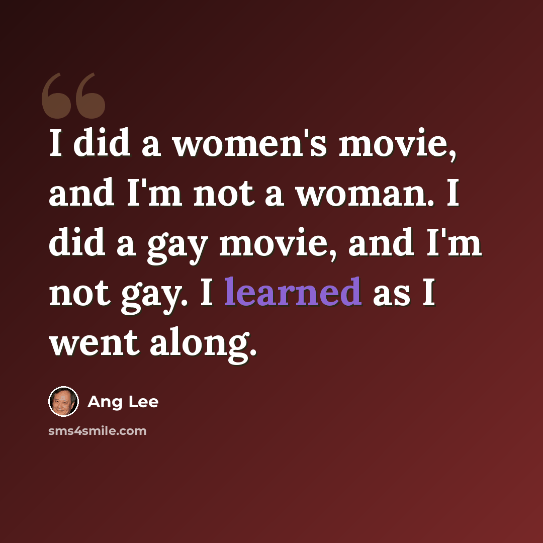 “I did a women's movie, and I'm not a woman. I did a gay movie, and I'm not gay. I learned as I went along.” quote by Ang Lee