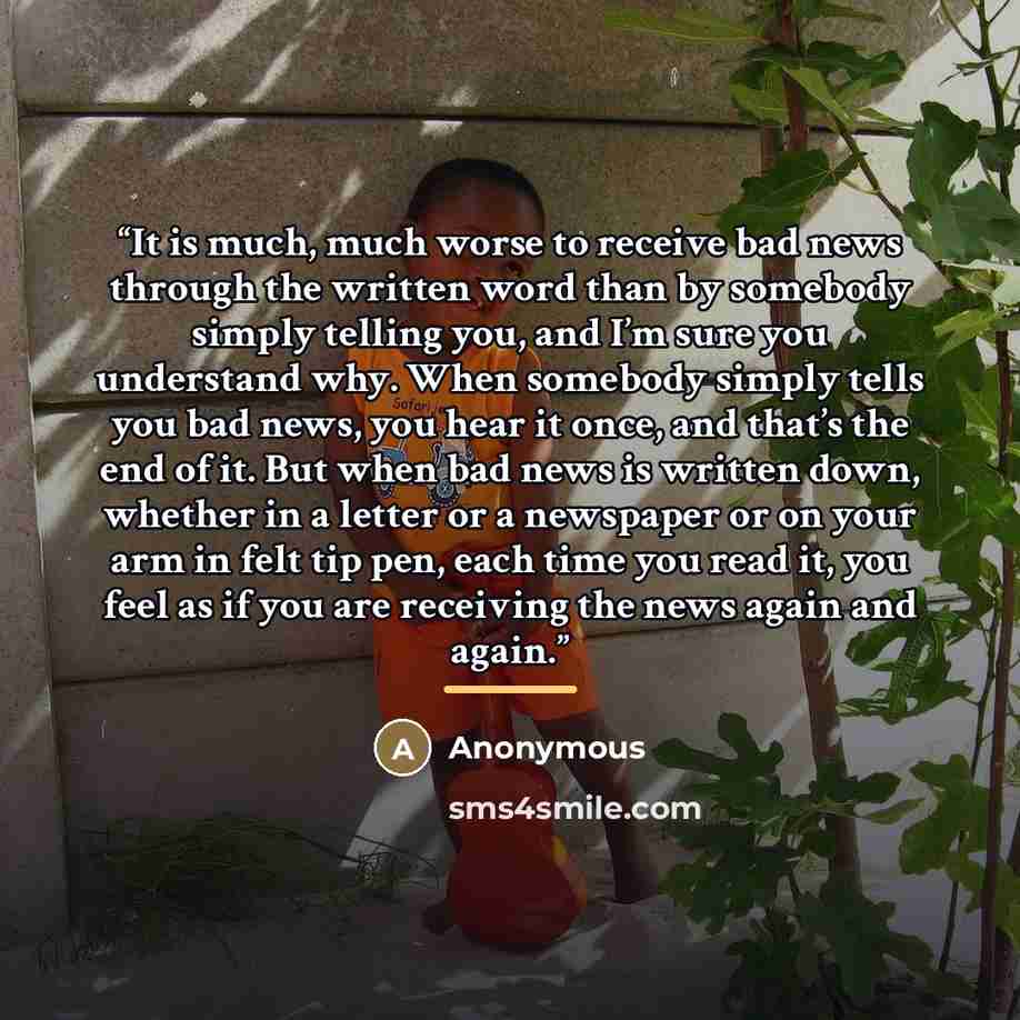 “It is much, much worse to receive bad news through the written word than by somebody simply telling you, and I’m sure you understand why. When somebody simply tells you bad news, you hear it once, and that’s the end of it. But when bad news is written down, whether in a letter or a newspaper or on…” quote by Anonymous