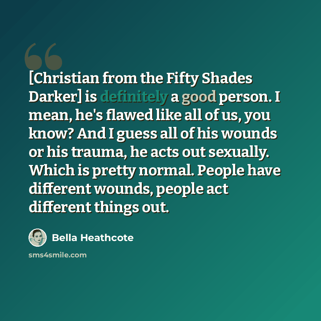 “[Christian from the Fifty Shades Darker] is definitely a good person. I mean, he's flawed like all of us, you know? And I guess all of his wounds or his trauma, he acts out sexually. Which is pretty normal. People have different wounds, people act different things out.” quote by Bella Heathcote
