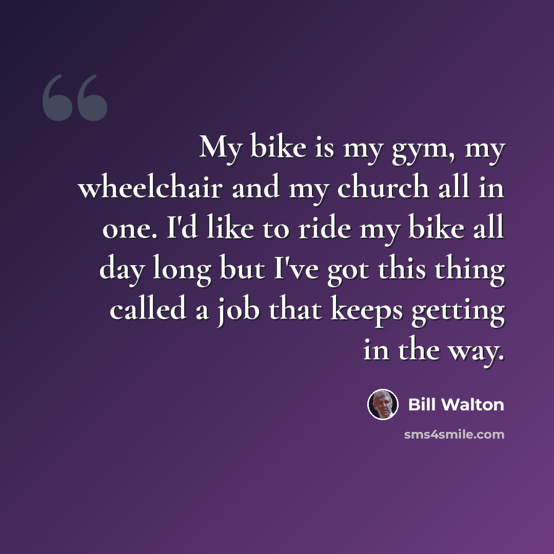 “My bike is my gym, my wheelchair and my church all in one. I'd like to ride my bike all day long but I've got this thing called a job that keeps getting in the way.” quote by Bill Walton