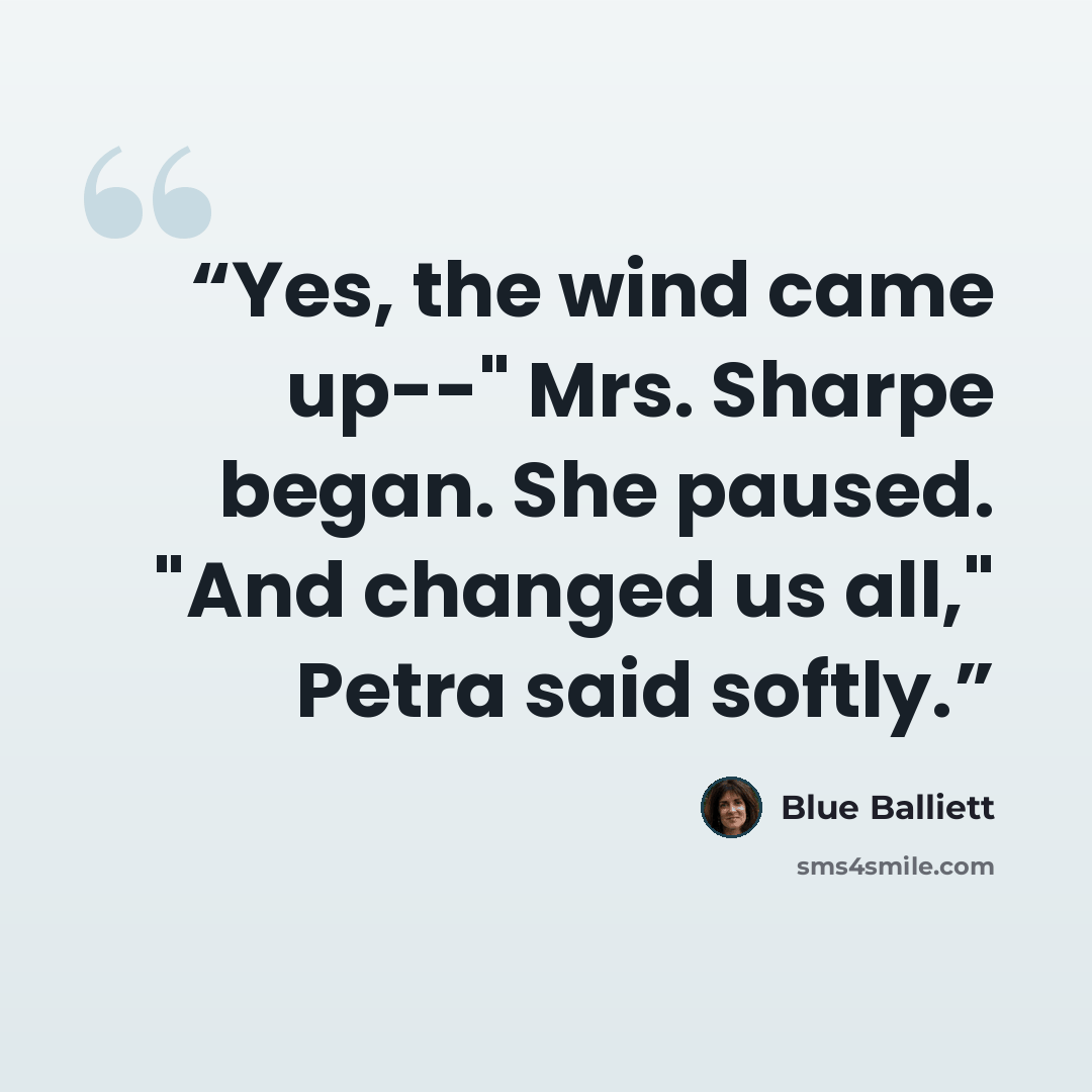 “Yes, the wind came up--" Mrs. Sharpe began. She paused. "And changed us all," Petra said softly.” quote by Blue Balliett