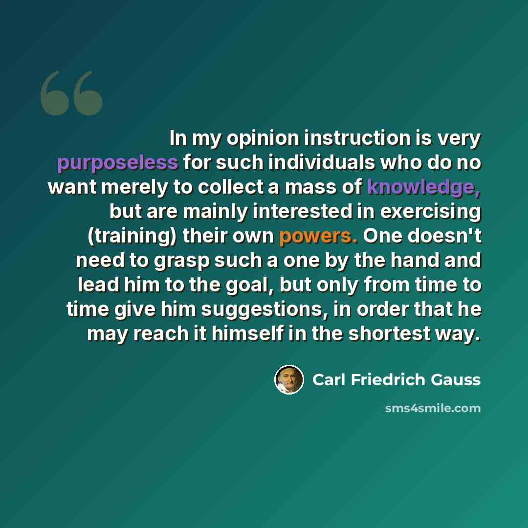 “In my opinion instruction is very purposeless for such individuals who do no want merely to collect a mass of knowledge, but are mainly interested in exercising (training) their own powers. One doesn't need to grasp such a one by the hand and lead him to the goal, but only from time to time give…” quote by Carl Friedrich Gauss